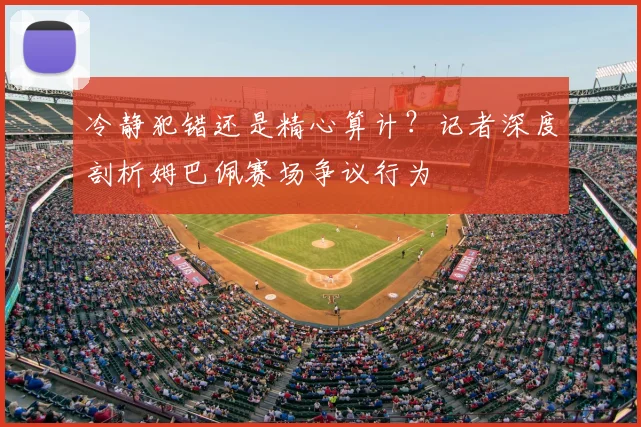 冷静犯错还是精心算计？记者深度剖析姆巴佩赛场争议行为