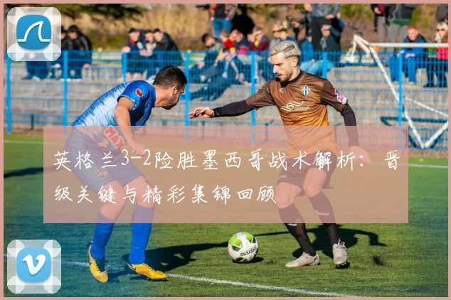 英格兰3-2险胜墨西哥战术解析：晋级关键与精彩集锦回顾