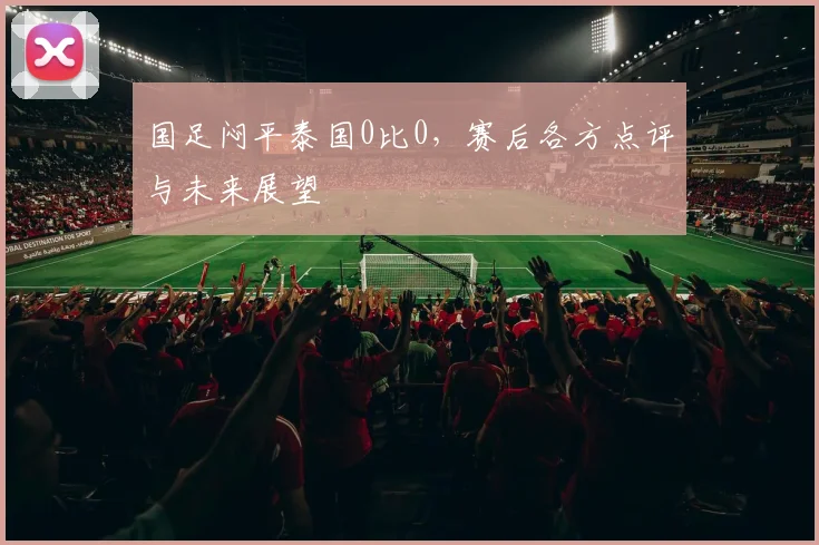 国足闷平泰国0比0,赛后各方点评与未来展望