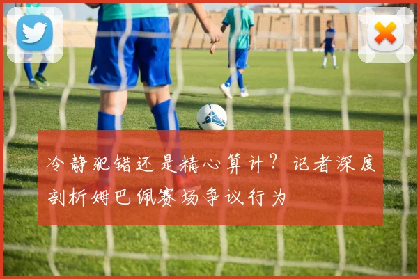 冷静犯错还是精心算计?记者深度剖析姆巴佩赛场争议行为