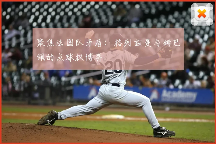 聚焦法国队矛盾：格列兹曼与姆巴佩的点球权博弈