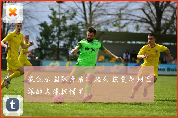 聚焦法国队矛盾:格列兹曼与姆巴佩的点球权博弈